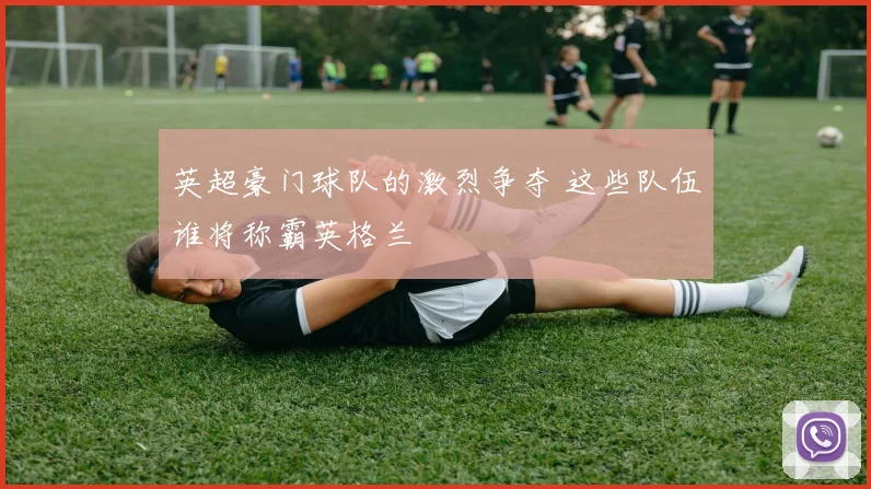 英超豪门球队的激烈争夺 这些队伍谁将称霸英格兰