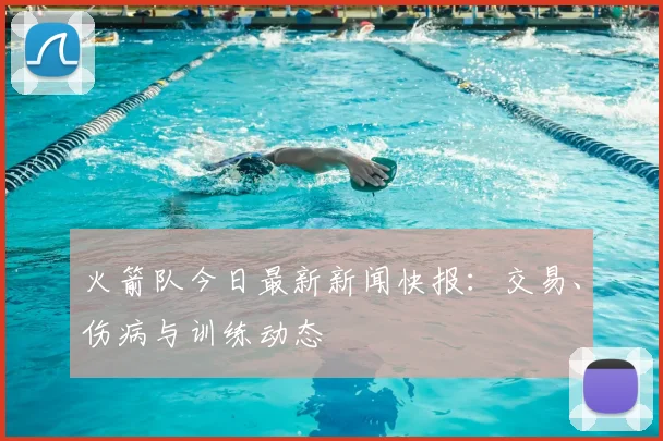 火箭队今日最新新闻快报：交易、伤病与训练动态