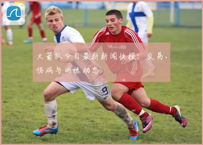火箭队今日最新新闻快报：交易、伤病与训练动态