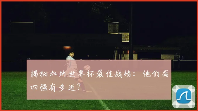 揭秘加纳世界杯最佳战绩：他们离四强有多近？